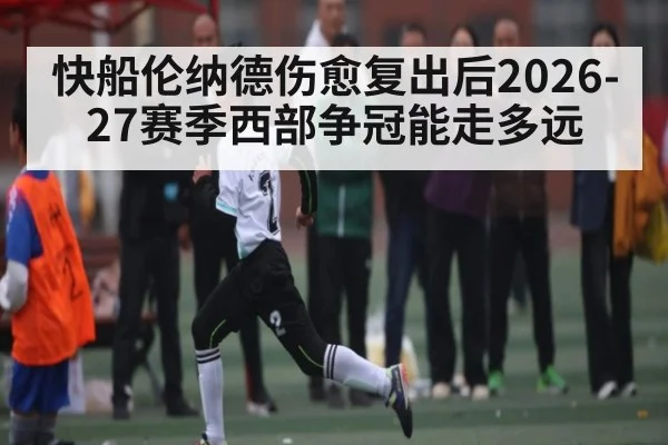 快船伦纳德伤愈复出后2026-27赛季西部争冠能走多远